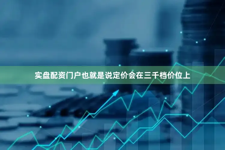 实盘配资门户也就是说定价会在三千档价位上