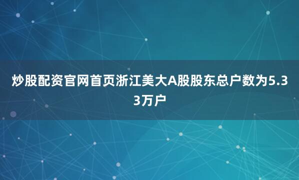 炒股配资官网首页浙江美大A股股东总户数为5.33万户