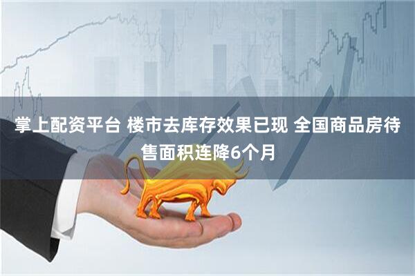 掌上配资平台 楼市去库存效果已现 全国商品房待售面积连降6个月