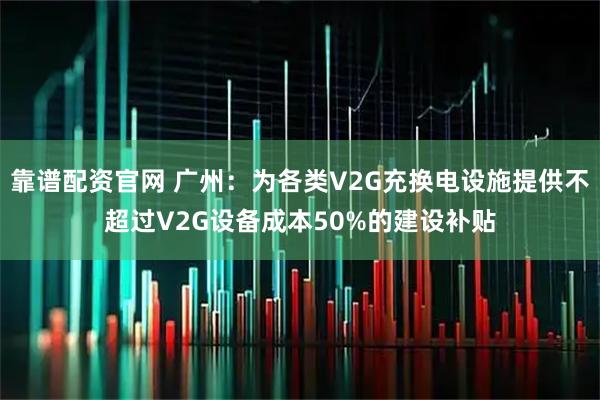 靠谱配资官网 广州:为各类V2G充换电设施提供不超过V2G设备成本50%的建设补贴
