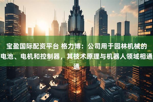宝盈国际配资平台 格力博：公司用于园林机械的电池、电机和控制器，其技术原理与机器人领域相通