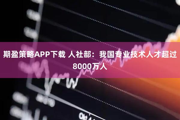 期盈策略APP下载 人社部：我国专业技术人才超过8000万人