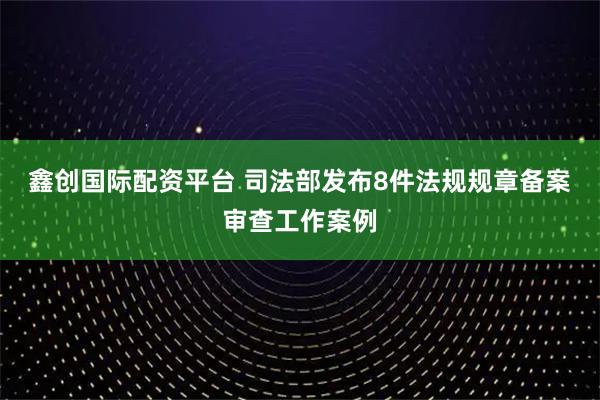 鑫创国际配资平台 司法部发布8件法规规章备案审查工作案例