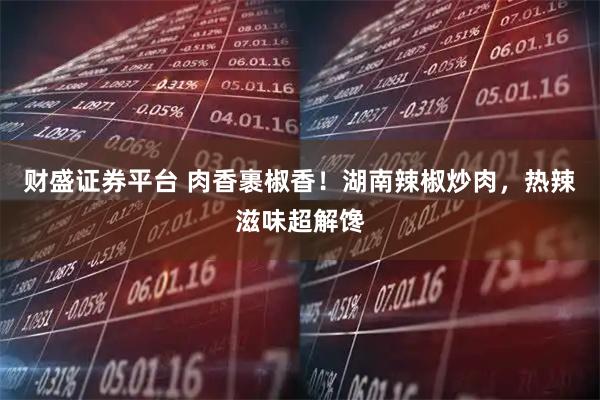 财盛证券平台 肉香裹椒香!湖南辣椒炒肉,热辣滋味超解馋