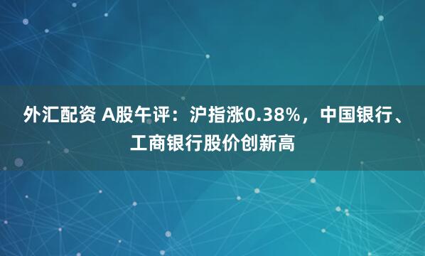 外汇配资 A股午评：沪指涨0.38%，中国银行、工商银行股价创新高