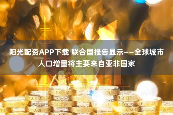 阳光配资APP下载 联合国报告显示——全球城市人口增量将主要来自亚非国家