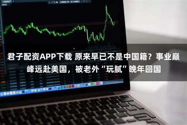 君子配资APP下载 原来早已不是中国籍？事业巅峰远赴美国，被老外“玩腻”晚年回国