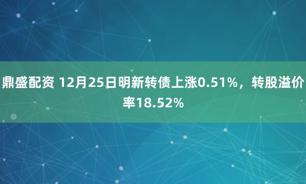 鼎盛配资 12月25日明新转债上涨0.51%，转股溢价率18.52%