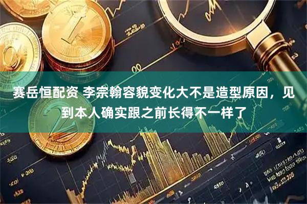 赛岳恒配资 李宗翰容貌变化大不是造型原因，见到本人确实跟之前长得不一样了