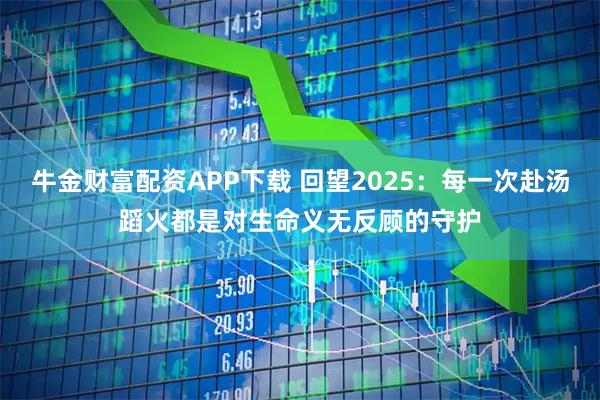牛金财富配资APP下载 回望2025：每一次赴汤蹈火都是对生命义无反顾的守护