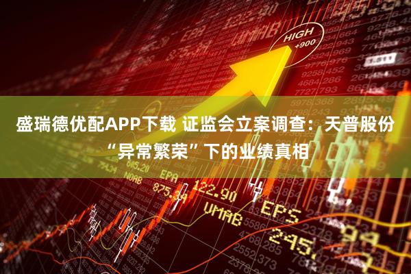 盛瑞德优配APP下载 证监会立案调查：天普股份“异常繁荣”下的业绩真相