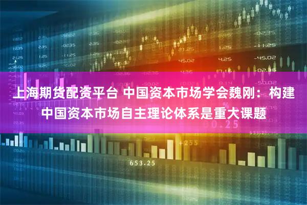 上海期货配资平台 中国资本市场学会魏刚：构建中国资本市场自主理论体系是重大课题