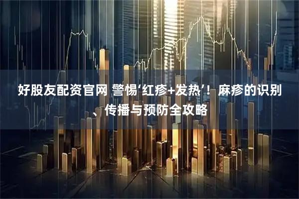 好股友配资官网 警惕‘红疹+发热’！麻疹的识别、传播与预防全攻略