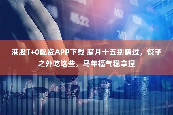 港股T+0配资APP下载 腊月十五别瞎过，饺子之外吃这些，马年福气稳拿捏