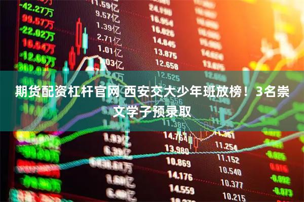 期货配资杠杆官网 西安交大少年班放榜！3名崇文学子预录取