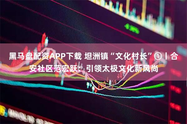 黑马盘配资APP下载 坦洲镇“文化村长”①丨合安社区范宏跃:引领太极文化新风尚