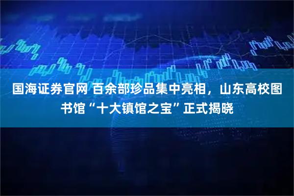 国海证券官网 百余部珍品集中亮相,山东高校图书馆“十大镇馆之宝”正式揭晓