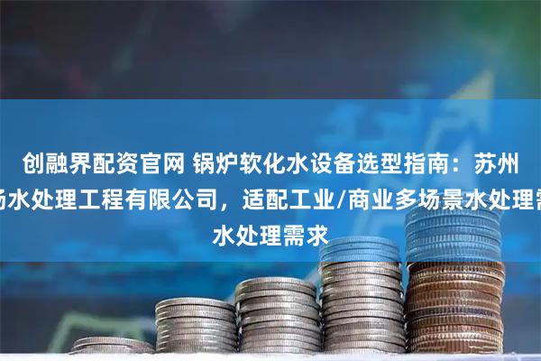 创融界配资官网 锅炉软化水设备选型指南：苏州清扬水处理工程有限公司，适配工业/商业多场景水处理需求