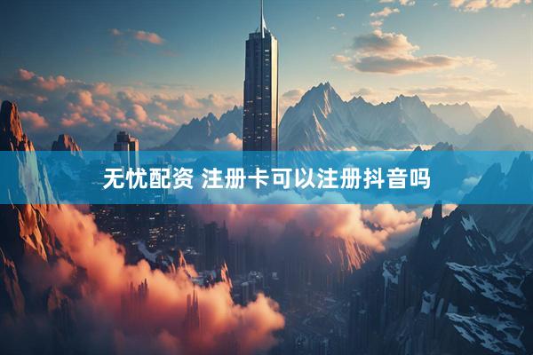 无忧配资 注册卡可以注册抖音吗