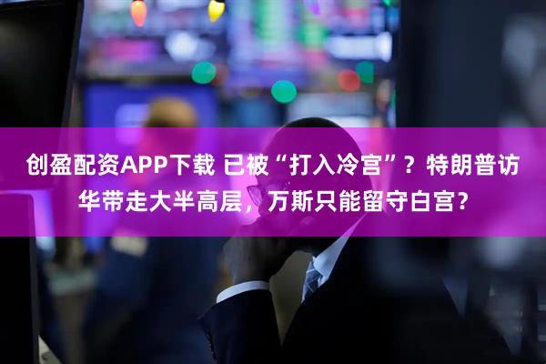 创盈配资APP下载 已被“打入冷宫”?特朗普访华带走大半高层,万斯只能留守白宫?