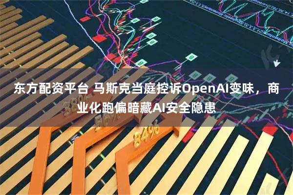 东方配资平台 马斯克当庭控诉OpenAI变味，商业化跑偏暗藏AI安全隐患
