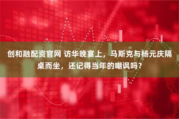 创和融配资官网 访华晚宴上，马斯克与杨元庆隔桌而坐，还记得当年的嘲讽吗？