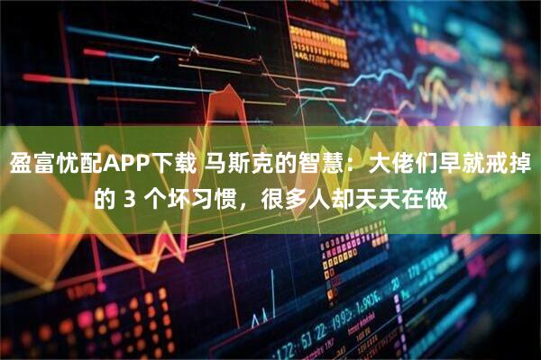 盈富忧配APP下载 马斯克的智慧：大佬们早就戒掉的 3 个坏习惯，很多人却天天在做