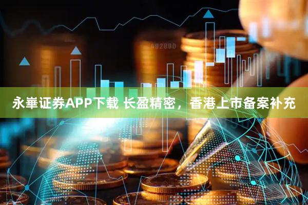 永崋证券APP下载 长盈精密，香港上市备案补充