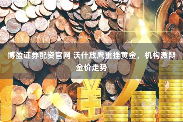 博盈证券配资官网 沃什放鹰重挫黄金，机构激辩金价走势