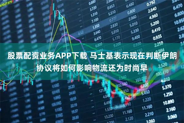 股票配资业务APP下载 马士基表示现在判断伊朗协议将如何影响物流还为时尚早
