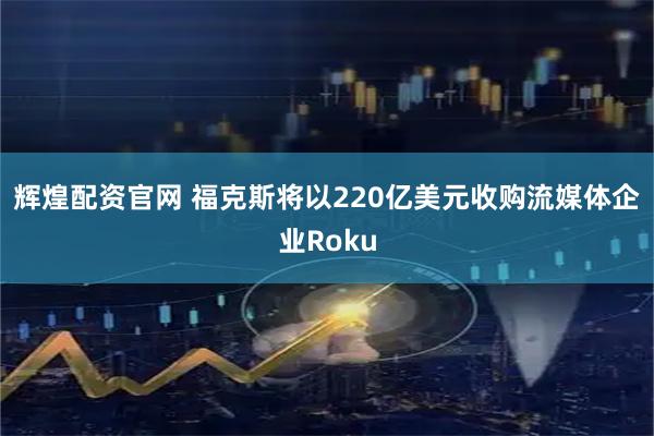 辉煌配资官网 福克斯将以220亿美元收购流媒体企业Roku