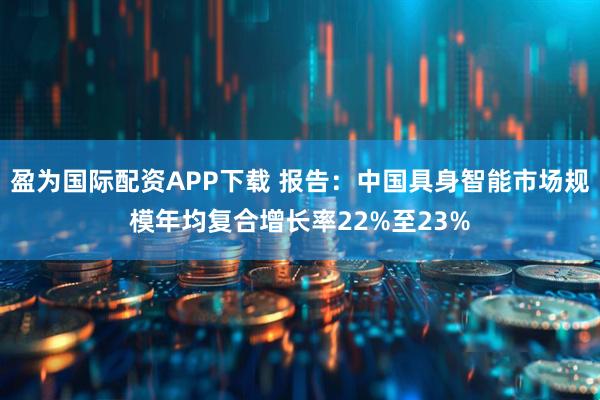 盈为国际配资APP下载 报告：中国具身智能市场规模年均复合增长率22%至23%
