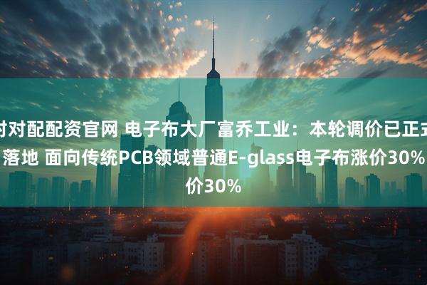 对对配配资官网 电子布大厂富乔工业：本轮调价已正式落地 面向传统PCB领域普通E-glass电子布涨价30%